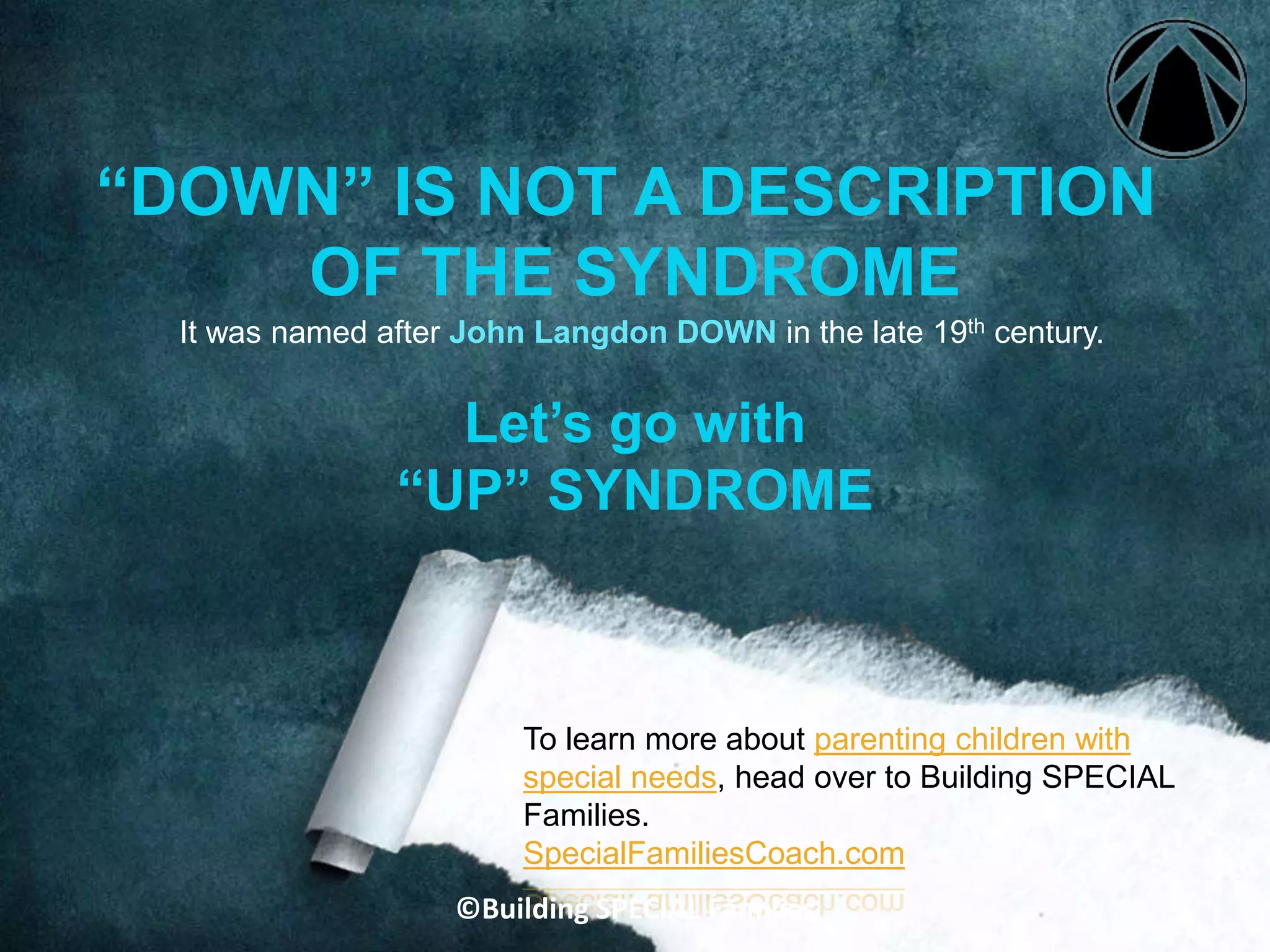 It was named after John Langdon DOWN in the late 19th century.
“DOWN” IS NOT A DESCRIPTION
OF THE SYNDROME
To learn more about parenting children with
special needs, head over to Building SPECIAL
Families.
SpecialFamiliesCoach.com
Let’s go with
“UP” SYNDROME
©Building SPECIAL Families
 