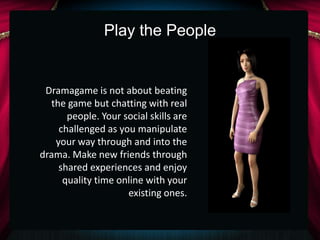 Play the People


 Dramagame is not about beating
  the game but chatting with real
      people. Your social skills are
    challenged as you manipulate
   your way through and into the
drama. Make new friends through
    shared experiences and enjoy
     quality time online with your
                    existing ones.
 