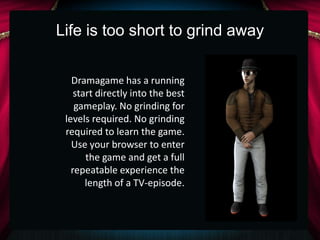 Life is too short to grind away


   Dramagame has a running
    start directly into the best
    gameplay. No grinding for
 levels required. No grinding
 required to learn the game.
   Use your browser to enter
       the game and get a full
   repeatable experience the
       length of a TV-episode.
 