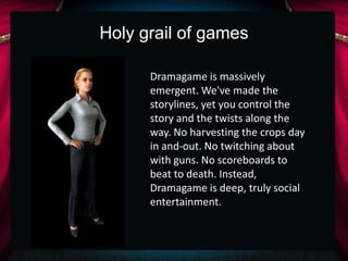 Holy grail of games

      Dramagame is massively
      emergent. We've made the
      storylines, yet you control the
      story and the twists along the
      way. No harvesting the crops day
      in and-out. No twitching about
      with guns. No scoreboards to
      beat to death. Instead,
      Dramagame is deep, truly social
      entertainment.
 