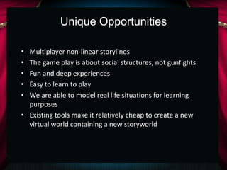 Unique Opportunities

• Multiplayer non-linear storylines
• The game play is about social structures, not gunfights
• Fun and deep experiences
• Easy to learn to play
• We are able to model real life situations for learning
  purposes
• Existing tools make it relatively cheap to create a new
  virtual world containing a new storyworld
 