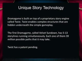 Unique Story Technology

Dramagame is built on top of a proprietary story engine
called Twist. Twist enables complex structures that are
hidden underneath the simple gameplay.

The first Dramagame, called Velvet Sundown, has 5-13
storylines running simultaneously. Each one of them 39
million possible paths that it may take.

Twist has a patent pending.
 