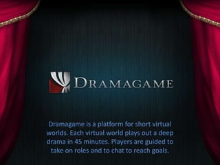 Dramagame is a platform for short virtual
worlds. Each virtual world plays out a deep
drama in 45 minutes. Players are guided to
 take on roles and to chat to reach goals.
 
