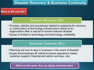 Disaster Recovery & Business Continuity
What is DR and BC?
• Process, policies and procedures related to preparing for recovery
or continuation of technology infrastructure critical to an
organization after a natural or human-induced disaster
• Scope is limited to technology and technology availability
Disaster Recovery (DR)
• Planning out how to stay in business in the event of disaster
• Scope encompasses all critical business operations (sales,
customer support, financial and admin services, etc)
Business Continuity (BC)
While not the same, they are tightly interdependent.
 