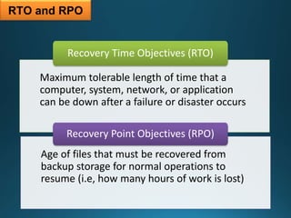 RTO and RPO
Maximum tolerable length of time that a
computer, system, network, or application
can be down after a failure or disaster occurs
Recovery Time Objectives (RTO)
Age of files that must be recovered from
backup storage for normal operations to
resume (i.e, how many hours of work is lost)
Recovery Point Objectives (RPO)
 