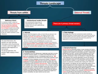 Threats Landscape
Threats from within External Threats
Malicious Intent
If a malicious insider is intent on
compromising systems, there is little
that can be done by traditional
security products to prevent this
form of attack krowten emos elihW .
nac seuqinhcet roivaheb tsoh dna
taerht redisni na yftinedi ot pleh
eb lltis nac redisni suoicilam a ,eussi
lufsseccus.
•To steal information, the
attacker can copy restricted
information onto a thumb drive,
or install a covert key logger on a
keyboard cable disguised as a
ferrite bead .
•To disrupt operation, the
attacker might unplug a critical
system.
There are 4 primary threat vectors
1- Malcode
Malcode comes from programs, scripts, or macros that can execute on user
machines, and are malicious in nature. This category of threat is often
subdivided into Viruses and Trojan horses ro ,dehcatta edoc si suriv A .
a si esroh najorT A .tnemucod ro margorp etamtiigel a nihtiw deniatnoc
suoicilam trevoc sah osla tub ,esoprup elbisiv lanretxe na sah taht margorp
.resu eht ot nwonknu si taht roivahebMalcode can contain many
components, and categorization is subdivided according to the components
purpose (password stealers ,keyboard loggers ,botnets ,droppers )yteirav A .
tuohtiw dellatsni edoclam peek ot deyolped eb nac ygolonhcet htlaets fo
,elpmaxe rof( noticetedrootkits fleS .)-detangised nefto si edoc gntiagaporp
a saworm.
2- Vulnerabilities
Vulnerabilities come from deficiencies in legitimate code that is running
on internal computer systems, or a system misconfiguration that can
lead to an unexpected outcome. Vulnerabilities types such as SQL
injection vulnerabilities are well known for being easily exploited to gain
knowledge of internal database structure and contents. Cross-site
scripting vulnerabilities (XSS edoc tpircs etucexe ot desu netfo era )
seitilibarenluv fo sepyt gnitatsaved tsom eht tuB .sresworb sresu nihtiw
sa detangised esoht eraremote code execution .These vulnerabilities,
when exploited, allow native code execution on the computer containing
the vulnerable code. Perhaps the biggest remote code vectors used to
compromise systems in the past year are vulnerabilities contained in
browsers, or browser based plug-ins. If a user is enticed into visiting a
malicious Web site that hosts a document containing an exploit for a
browser vulnerability, the users machine can be owned.
3- Data leakage
Data leakage often comes from unintentional insiders transferring
restricted information to external systems. But it can also be the result of
malcode installed on the users machines. The problem is detecting and
preventing the transfer of sensitive information from within the
organization to an unauthorized external site.
4- Denial-of-service
Denial-of-service gnikcatta smetsys ro sresu lanretxe morf semoc
noitarepo eht tpursid ot si aedi lareneg ehT .erutcurtsarfni smetsys a
laineD fo smrof suoirav era erehT .metsys eht fo-fo-.skcatta ecivres
lained ytilibarenluv eht si enO-fo-seitilibarenluv era erehT .ecivres
nac tub ,noitucexe edoc etomer tiolpxe ot elba eb ton thgim taht
a gnidnes yb retupmoc a hsarc nac rekcatta nA .metsys eht hsarc
.tsoh elbarenluv eht ot tekcap elgnisMore common are denial-of-
service disruptions that come from generating a volume of traffic
that overwhelms a network, or host computer in the network.DNS
servers are particularly vulnerable when dealing with malformed
DNS requests. If an attacker can find a packet that causes a lot of
cycles to be spent by the host computer, then a flood of these
packets to the host can cause a denial-of-service.Bandwidth denial-
of-service attacks seek to exhaust the network capacity by
flooding the network with traffic. Often these attacks are mounted
from thousands of different host computers (distributed denial-of-
service era gnikcatta era taht sretupmoc eht yllausu dna ,)
tob htiw desimorpmoc-senihcam eht no dellatsni edoclam ten.
Unintentional insider threats
the unintentional compromise of
restricted data by insiders is a big
problem that can, and is addressed by
security systems.
 