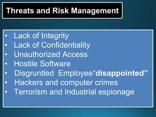 Threats and Risk Management
• Lack of Integrity
• Lack of Confidentiality
• Unauthorized Access
• Hostile Software
• Disgruntled Employee“disappointed”
• Hackers and computer crimes
• Terrorism and Industrial espionage
 