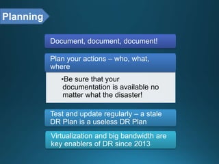 Document, document, document!
•Be sure that your
documentation is available no
matter what the disaster!
Plan your actions – who, what,
where
Test and update regularly – a stale
DR Plan is a useless DR Plan
Virtualization and big bandwidth are
key enablers of DR since 2013
Planning
 