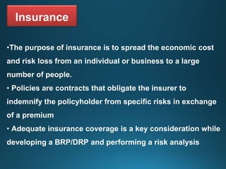Insurance
•The purpose of insurance is to spread the economic cost
and risk loss from an individual or business to a large
number of people.
• Policies are contracts that obligate the insurer to
indemnify the policyholder from specific risks in exchange
of a premium
• Adequate insurance coverage is a key consideration while
developing a BRP/DRP and performing a risk analysis
 
