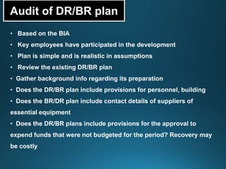 Audit of DR/BR plan
• Based on the BIA
• Key employees have participated in the development
• Plan is simple and is realistic in assumptions
• Review the existing DR/BR plan
• Gather background info regarding its preparation
• Does the DR/BR plan include provisions for personnel, building
• Does the BR/DR plan include contact details of suppliers of
essential equipment
• Does the DR/BR plans include provisions for the approval to
expend funds that were not budgeted for the period? Recovery may
be costly
 