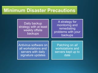 Minimum Disaster Precautions
Daily backup
strategy with at least
weekly offsite
backups
A strategy for
monitoring and
remediating
problems with your
backups
Antivirus software on
all workstations and
servers with daily
signature updates
Patching on all
workstations and
servers kept up to
date
 
