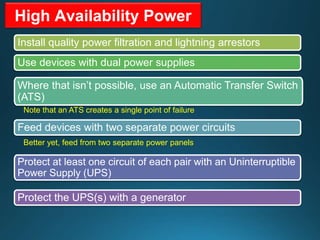 High Availability Power
Install quality power filtration and lightning arrestors
Use devices with dual power supplies
Where that isn’t possible, use an Automatic Transfer Switch
(ATS)
Note that an ATS creates a single point of failure
Feed devices with two separate power circuits
Better yet, feed from two separate power panels
Protect at least one circuit of each pair with an Uninterruptible
Power Supply (UPS)
Protect the UPS(s) with a generator
 