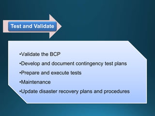 Test and Validate
•Validate the BCP
•Develop and document contingency test plans
•Prepare and execute tests
•Maintenance
•Update disaster recovery plans and procedures
 