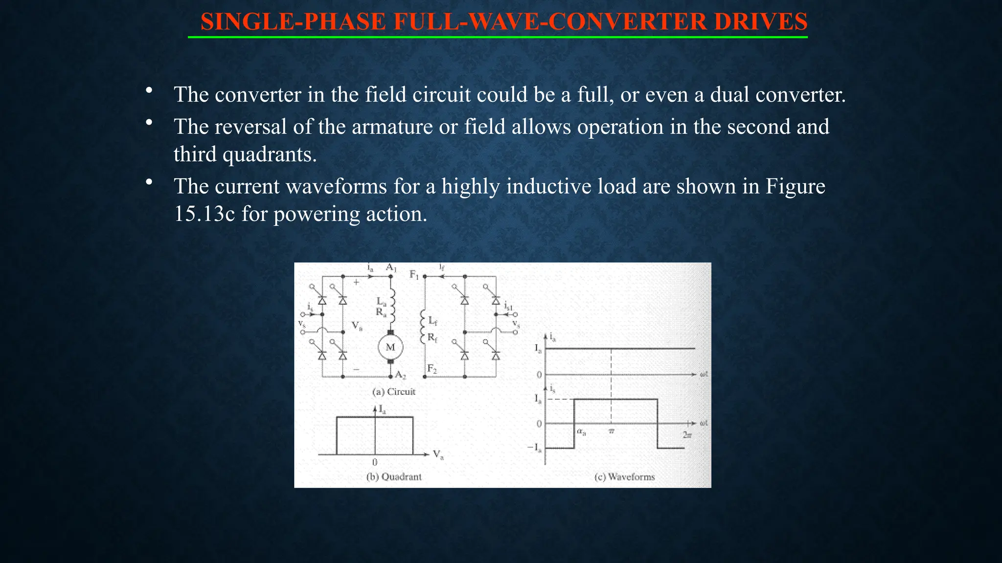 SINGLE-PHASE FULL-WAVE-CONVERTER DRIVES
• The converter in the field circuit could be a full, or even a dual converter.
• The reversal of the armature or field allows operation in the second and
third quadrants.
• The current waveforms for a highly inductive load are shown in Figure
15.13c for powering action.
 