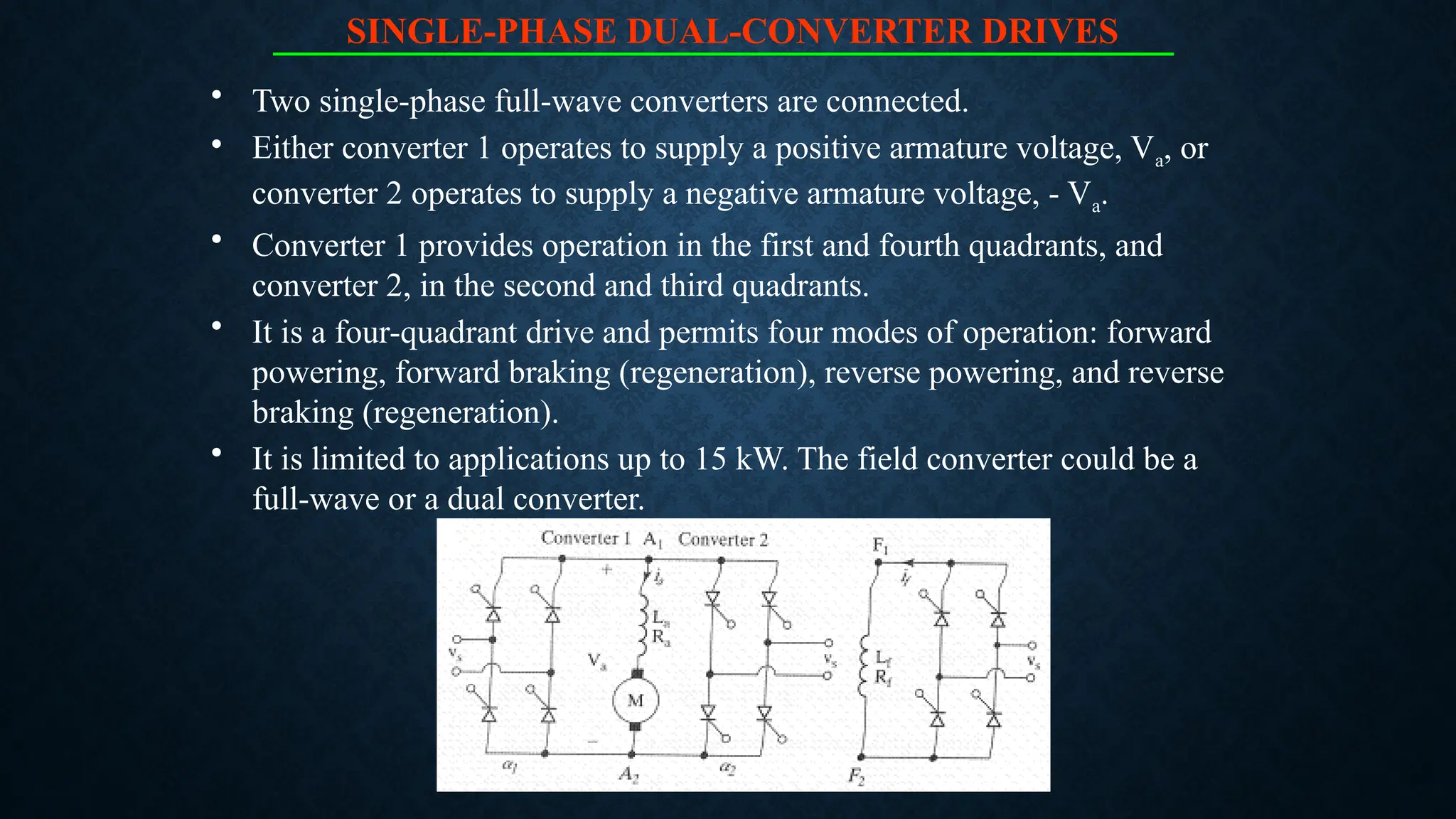 SINGLE-PHASE DUAL-CONVERTER DRIVES
• Two single-phase full-wave converters are connected.
• Either converter 1 operates to supply a positive armature voltage, Va, or
converter 2 operates to supply a negative armature voltage, - Va.
• Converter 1 provides operation in the first and fourth quadrants, and
converter 2, in the second and third quadrants.
• It is a four-quadrant drive and permits four modes of operation: forward
powering, forward braking (regeneration), reverse powering, and reverse
braking (regeneration).
• It is limited to applications up to 15 kW. The field converter could be a
full-wave or a dual converter.
 