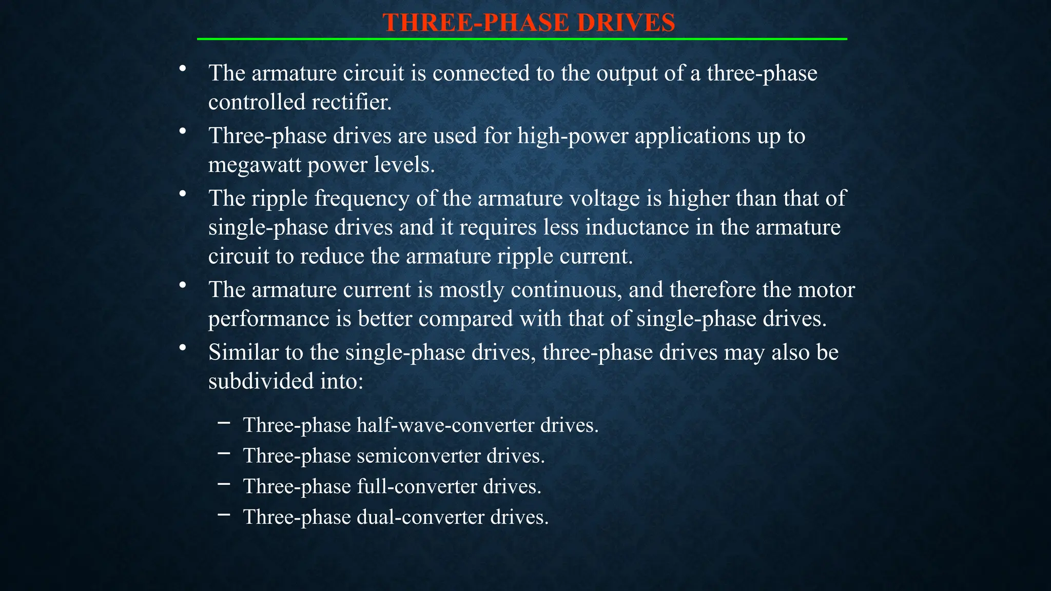 THREE-PHASE DRIVES
• The armature circuit is connected to the output of a three-phase
controlled rectifier.
• Three-phase drives are used for high-power applications up to
megawatt power levels.
• The ripple frequency of the armature voltage is higher than that of
single-phase drives and it requires less inductance in the armature
circuit to reduce the armature ripple current.
• The armature current is mostly continuous, and therefore the motor
performance is better compared with that of single-phase drives.
• Similar to the single-phase drives, three-phase drives may also be
subdivided into:
– Three-phase half-wave-converter drives.
– Three-phase semiconverter drives.
– Three-phase full-converter drives.
– Three-phase dual-converter drives.
 