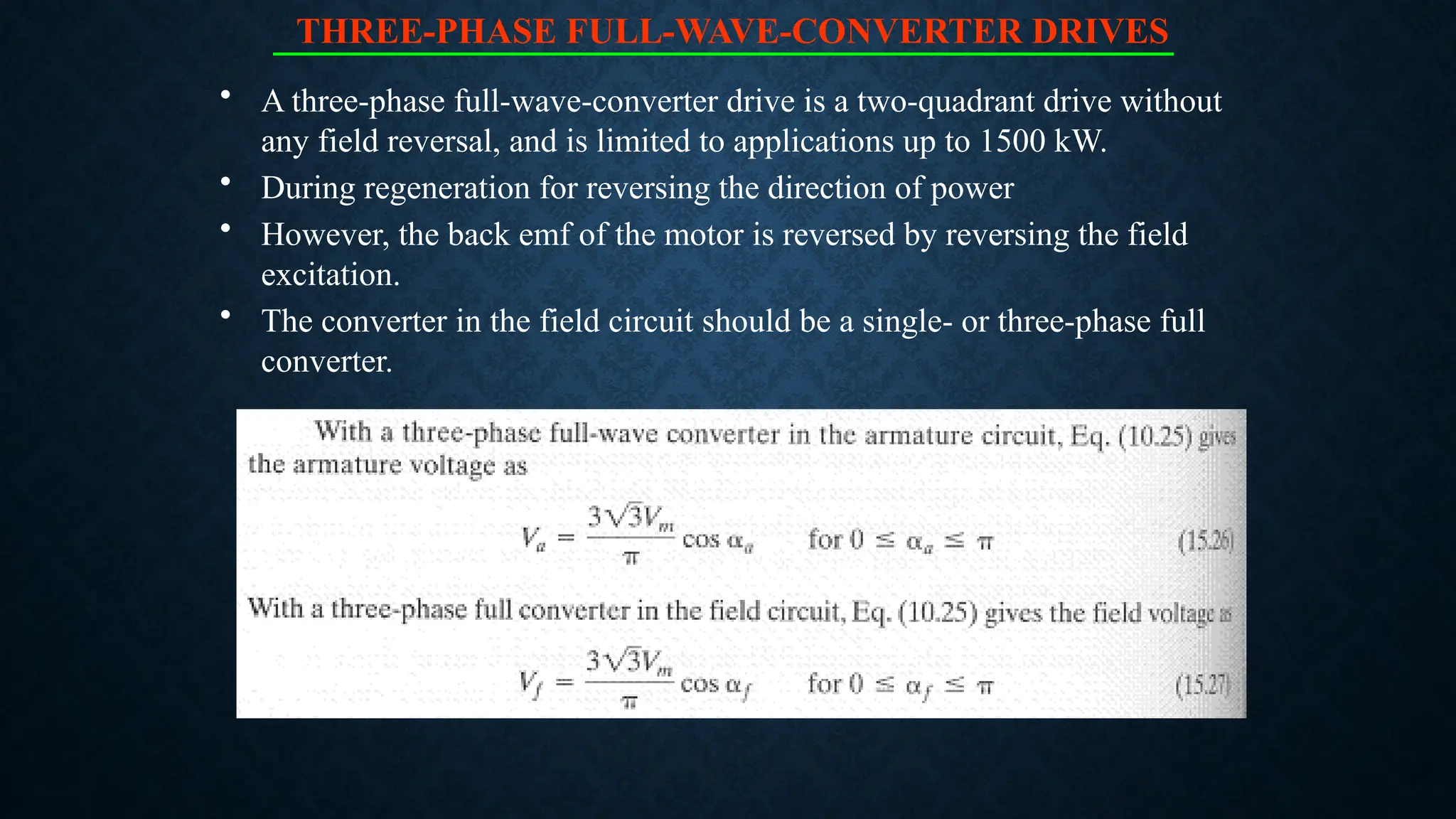 THREE-PHASE FULL-WAVE-CONVERTER DRIVES
• A three-phase full-wave-converter drive is a two-quadrant drive without
any field reversal, and is limited to applications up to 1500 kW.
• During regeneration for reversing the direction of power
• However, the back emf of the motor is reversed by reversing the field
excitation.
• The converter in the field circuit should be a single- or three-phase full
converter.
 