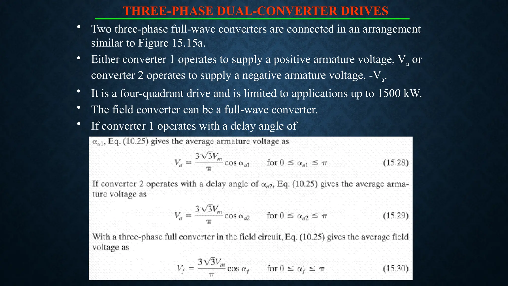 THREE-PHASE DUAL-CONVERTER DRIVES
• Two three-phase full-wave converters are connected in an arrangement
similar to Figure 15.15a.
• Either converter 1 operates to supply a positive armature voltage, Va or
converter 2 operates to supply a negative armature voltage, -Va.
• It is a four-quadrant drive and is limited to applications up to 1500 kW.
• The field converter can be a full-wave converter.
• If converter 1 operates with a delay angle of
 