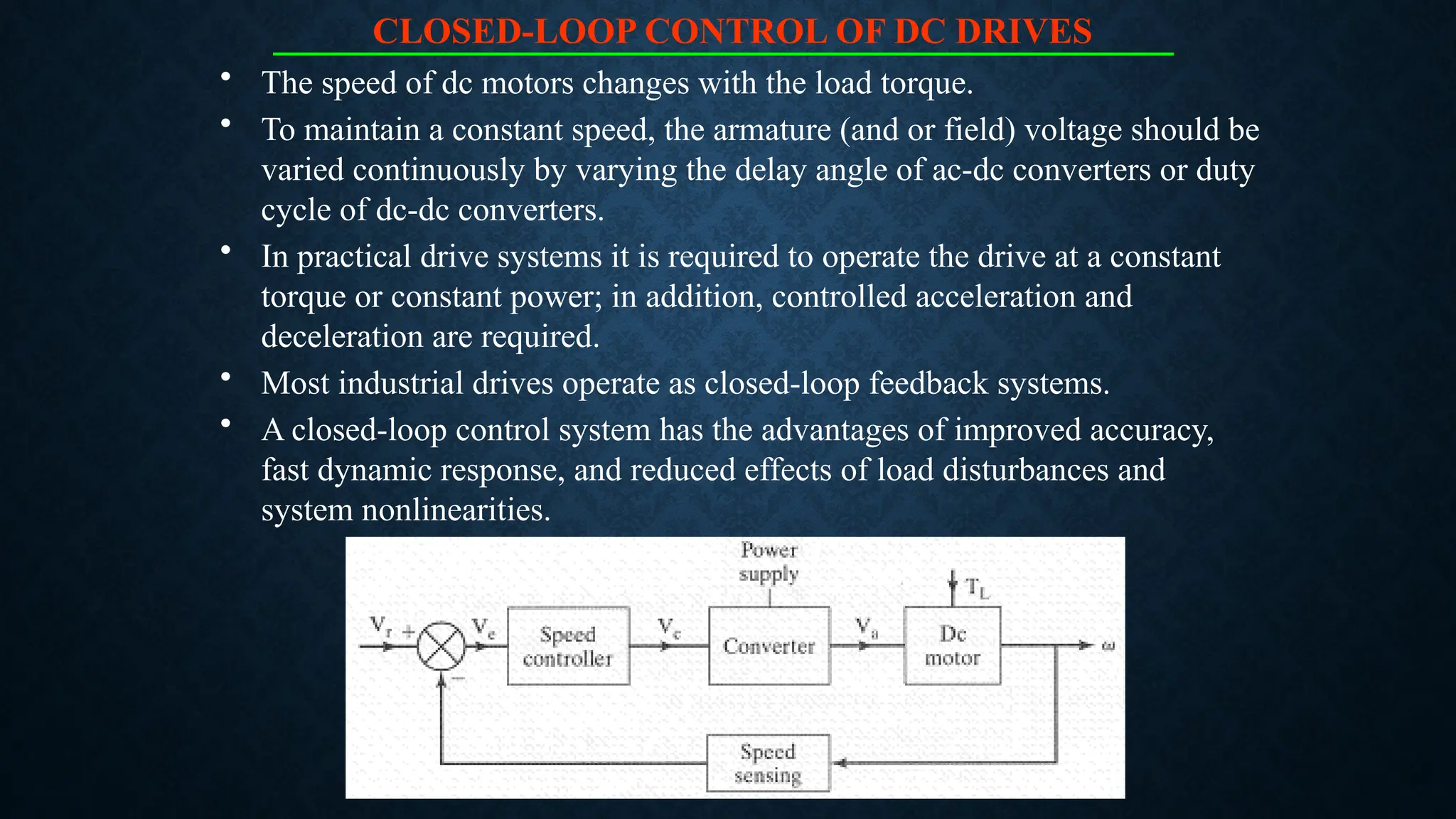 CLOSED-LOOP CONTROL OF DC DRIVES
• The speed of dc motors changes with the load torque.
• To maintain a constant speed, the armature (and or field) voltage should be
varied continuously by varying the delay angle of ac-dc converters or duty
cycle of dc-dc converters.
• In practical drive systems it is required to operate the drive at a constant
torque or constant power; in addition, controlled acceleration and
deceleration are required.
• Most industrial drives operate as closed-loop feedback systems.
• A closed-loop control system has the advantages of improved accuracy,
fast dynamic response, and reduced effects of load disturbances and
system nonlinearities.
 
