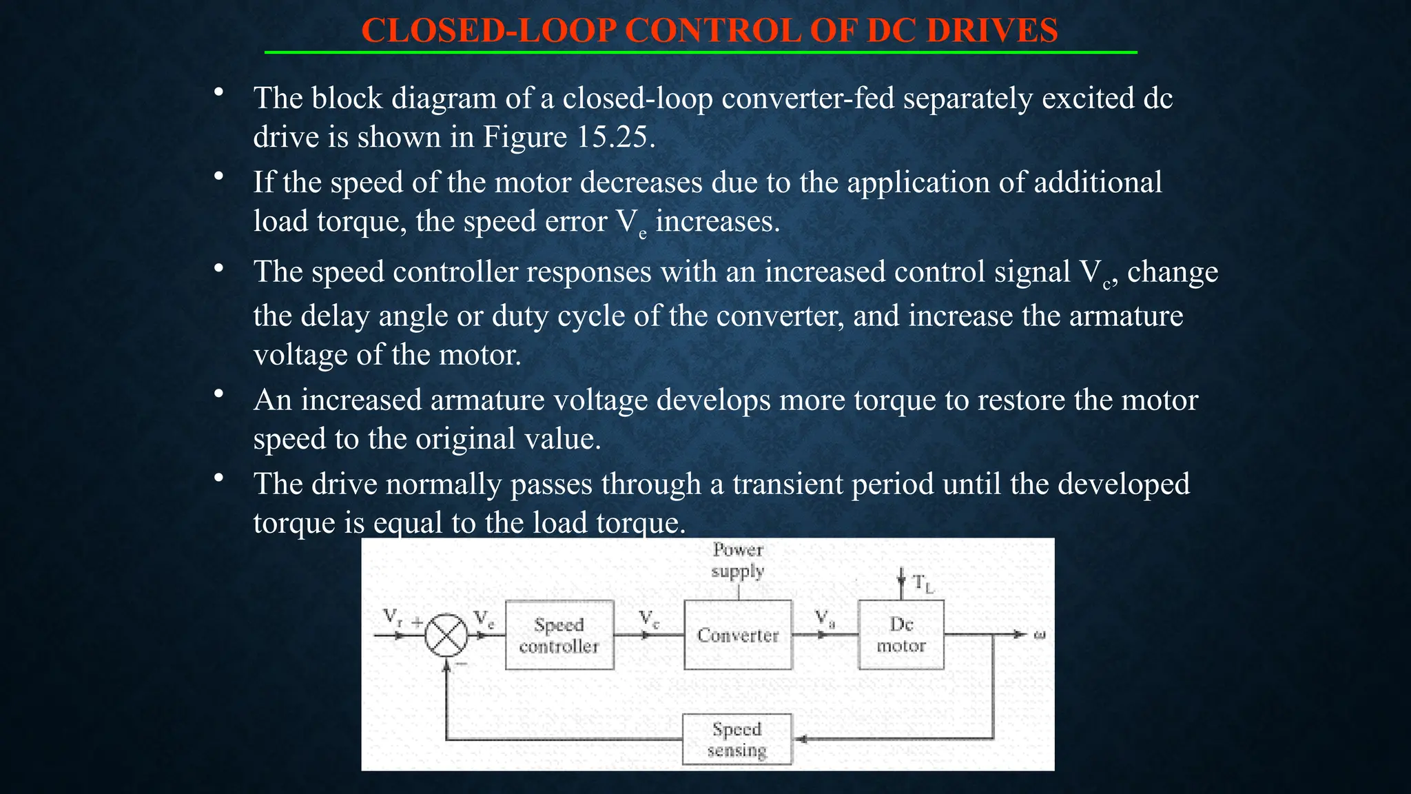 CLOSED-LOOP CONTROL OF DC DRIVES
• The block diagram of a closed-loop converter-fed separately excited dc
drive is shown in Figure 15.25.
• If the speed of the motor decreases due to the application of additional
load torque, the speed error Ve increases.
• The speed controller responses with an increased control signal Vc, change
the delay angle or duty cycle of the converter, and increase the armature
voltage of the motor.
• An increased armature voltage develops more torque to restore the motor
speed to the original value.
• The drive normally passes through a transient period until the developed
torque is equal to the load torque.
 