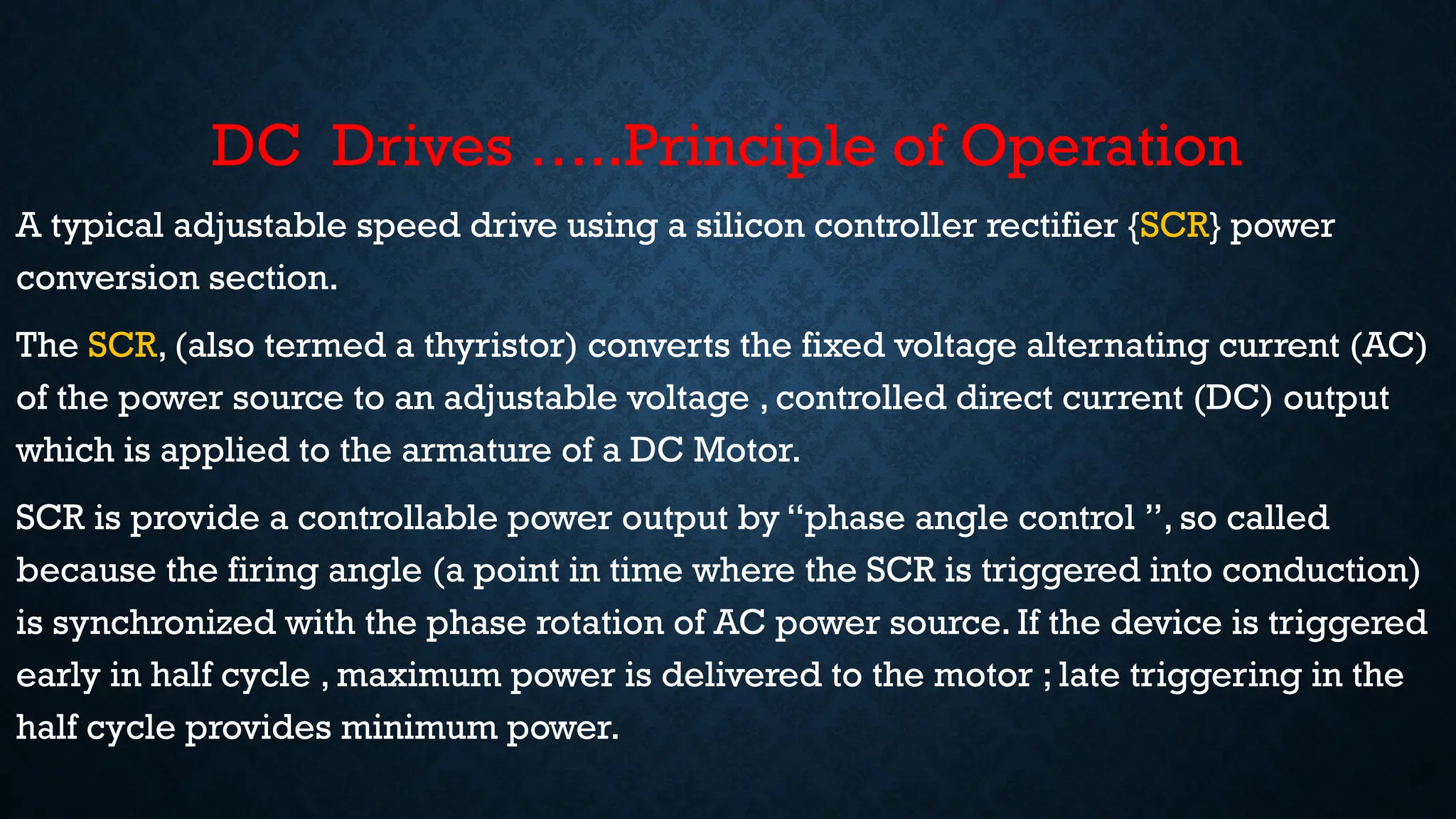 DC Drives …..Principle of Operation
• A typical adjustable speed drive using a silicon controller rectifier {SCR} power
conversion section.
• The SCR, (also termed a thyristor) converts the fixed voltage alternating current (AC)
of the power source to an adjustable voltage , controlled direct current (DC) output
which is applied to the armature of a DC Motor.
• SCR is provide a controllable power output by “phase angle control ”, so called
because the firing angle (a point in time where the SCR is triggered into conduction)
is synchronized with the phase rotation of AC power source. If the device is triggered
early in half cycle , maximum power is delivered to the motor ; late triggering in the
half cycle provides minimum power.
 