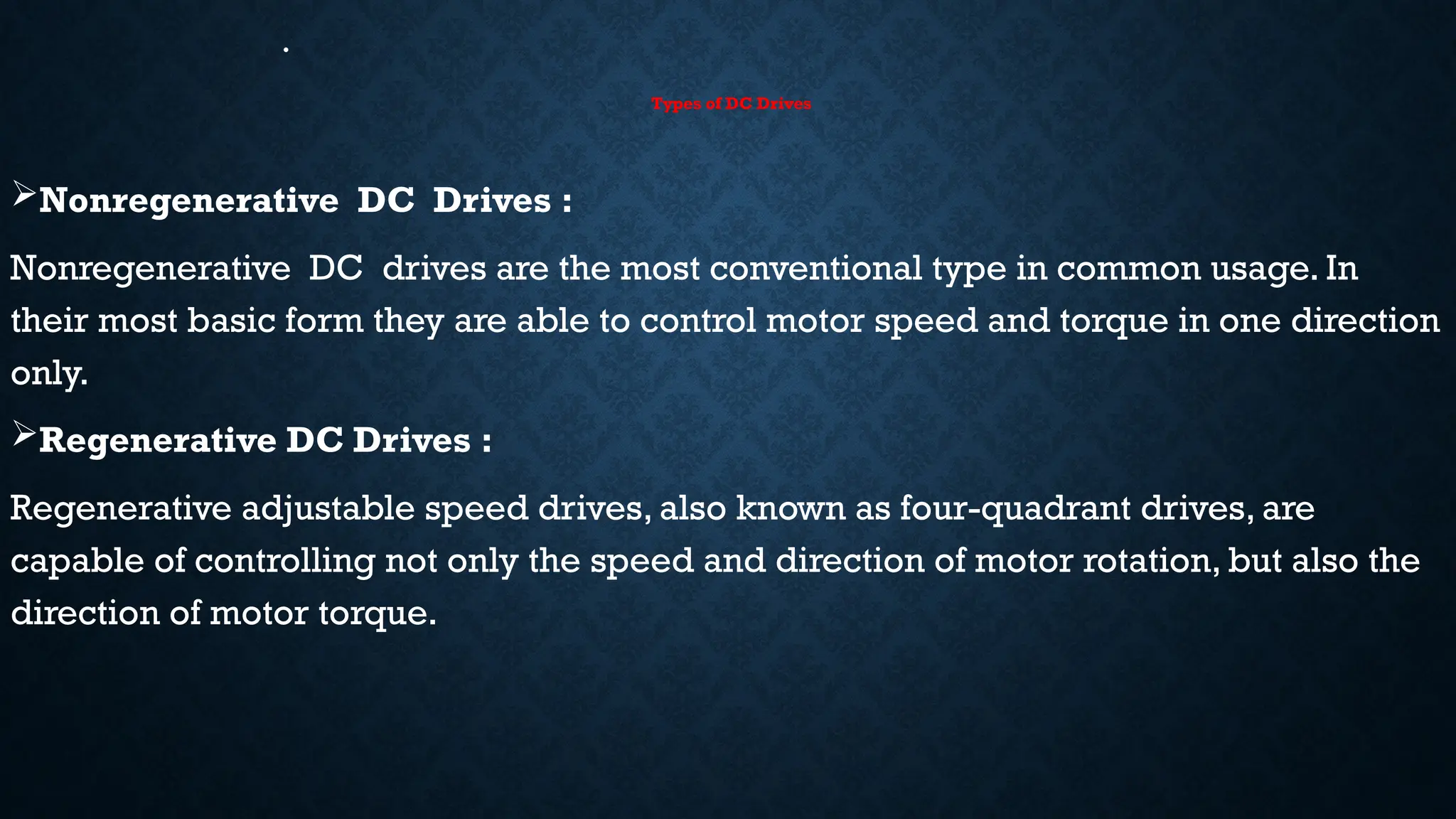 •
Types of DC Drives
Nonregenerative DC Drives :
Nonregenerative DC drives are the most conventional type in common usage. In
their most basic form they are able to control motor speed and torque in one direction
only.
Regenerative DC Drives :
Regenerative adjustable speed drives, also known as four-quadrant drives, are
capable of controlling not only the speed and direction of motor rotation, but also the
direction of motor torque.
 