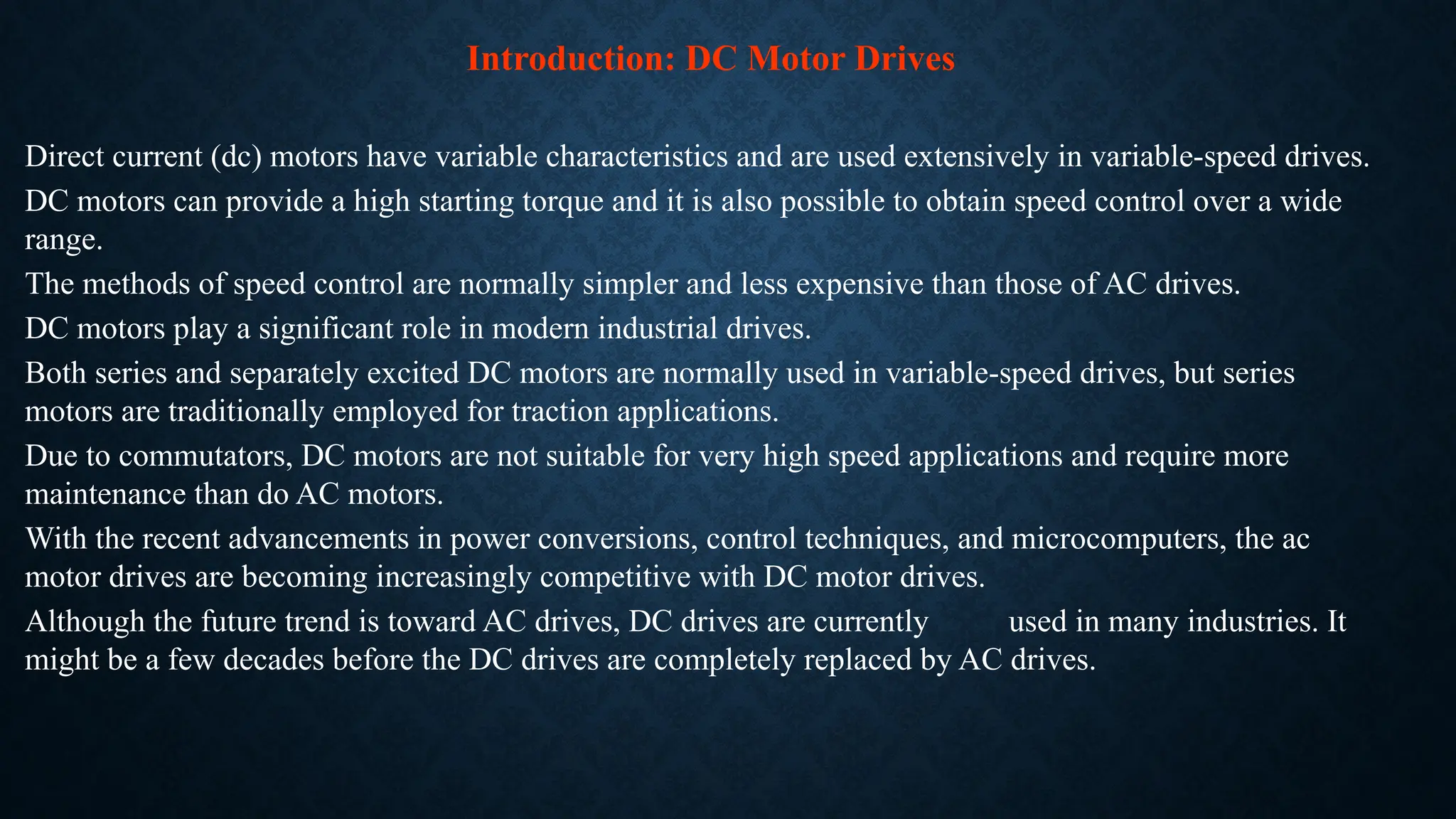 Direct current (dc) motors have variable characteristics and are used extensively in variable-speed drives.
DC motors can provide a high starting torque and it is also possible to obtain speed control over a wide
range.
The methods of speed control are normally simpler and less expensive than those of AC drives.
DC motors play a significant role in modern industrial drives.
Both series and separately excited DC motors are normally used in variable-speed drives, but series
motors are traditionally employed for traction applications.
Due to commutators, DC motors are not suitable for very high speed applications and require more
maintenance than do AC motors.
With the recent advancements in power conversions, control techniques, and microcomputers, the ac
motor drives are becoming increasingly competitive with DC motor drives.
Although the future trend is toward AC drives, DC drives are currently used in many industries. It
might be a few decades before the DC drives are completely replaced by AC drives.
Introduction: DC Motor Drives
 