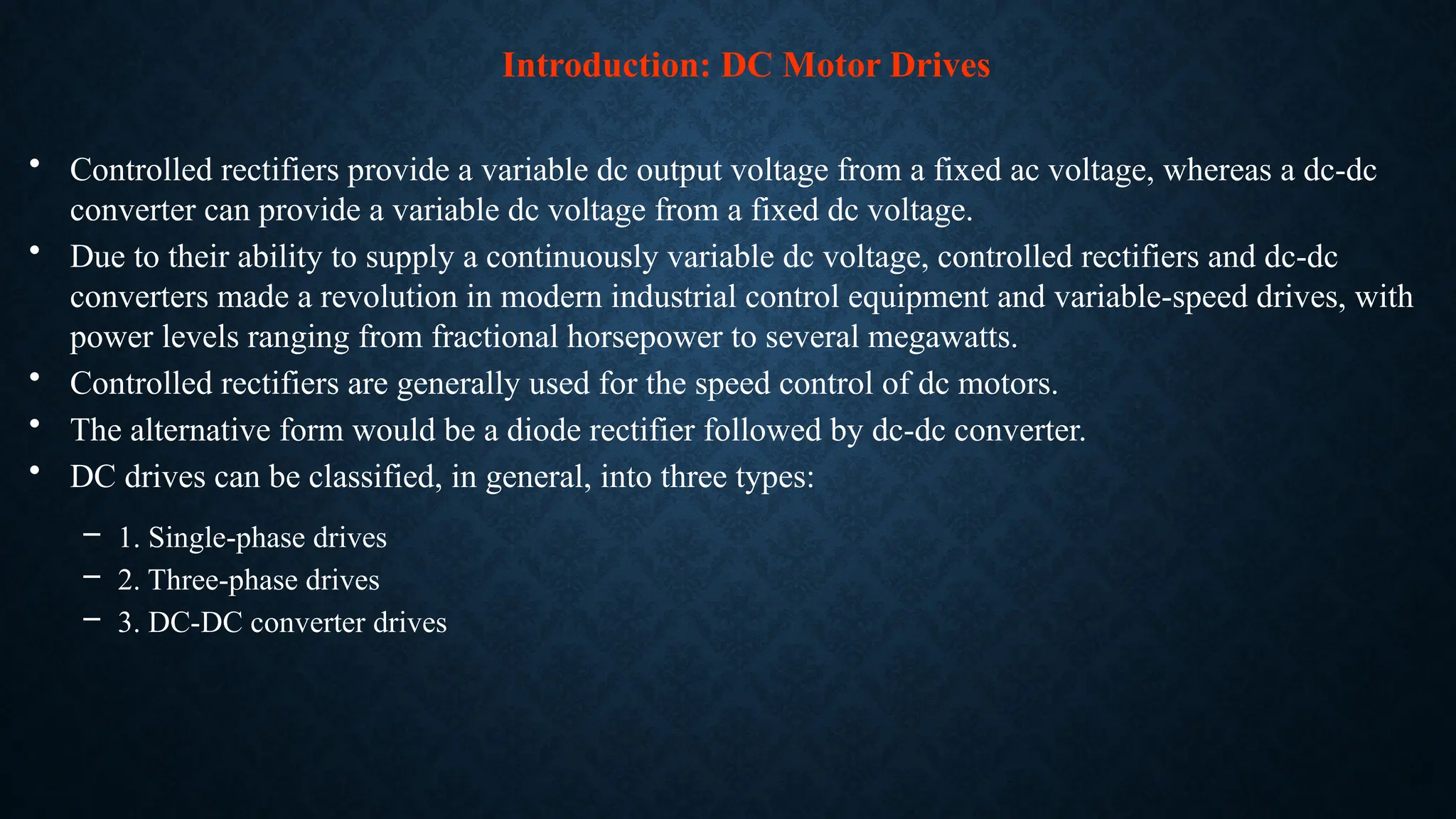 • Controlled rectifiers provide a variable dc output voltage from a fixed ac voltage, whereas a dc-dc
converter can provide a variable dc voltage from a fixed dc voltage.
• Due to their ability to supply a continuously variable dc voltage, controlled rectifiers and dc-dc
converters made a revolution in modern industrial control equipment and variable-speed drives, with
power levels ranging from fractional horsepower to several megawatts.
• Controlled rectifiers are generally used for the speed control of dc motors.
• The alternative form would be a diode rectifier followed by dc-dc converter.
• DC drives can be classified, in general, into three types:
– 1. Single-phase drives
– 2. Three-phase drives
– 3. DC-DC converter drives
Introduction: DC Motor Drives
 