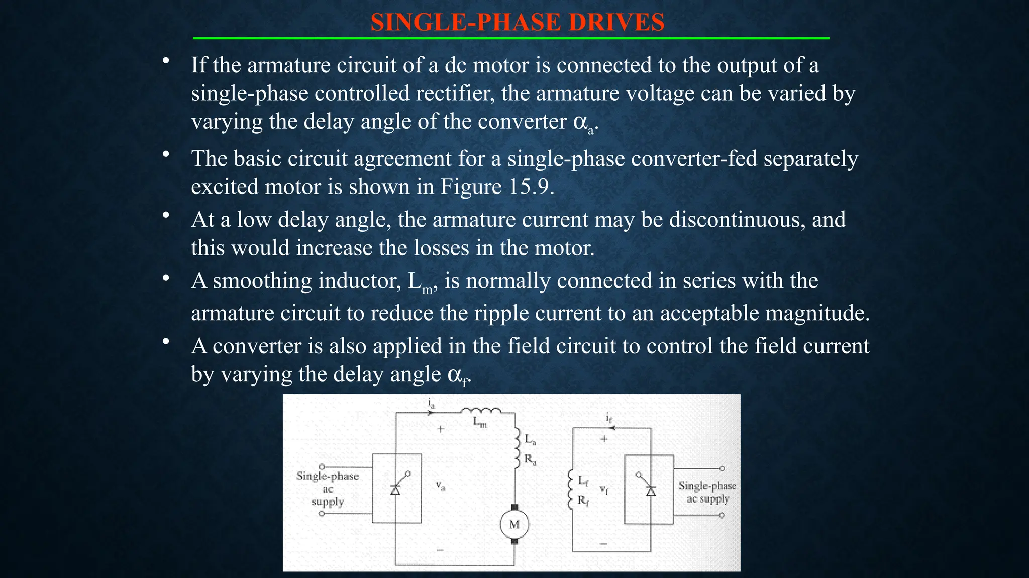 SINGLE-PHASE DRIVES
• If the armature circuit of a dc motor is connected to the output of a
single-phase controlled rectifier, the armature voltage can be varied by
varying the delay angle of the converter aa.
• The basic circuit agreement for a single-phase converter-fed separately
excited motor is shown in Figure 15.9.
• At a low delay angle, the armature current may be discontinuous, and
this would increase the losses in the motor.
• A smoothing inductor, Lm, is normally connected in series with the
armature circuit to reduce the ripple current to an acceptable magnitude.
• A converter is also applied in the field circuit to control the field current
by varying the delay angle af.
 