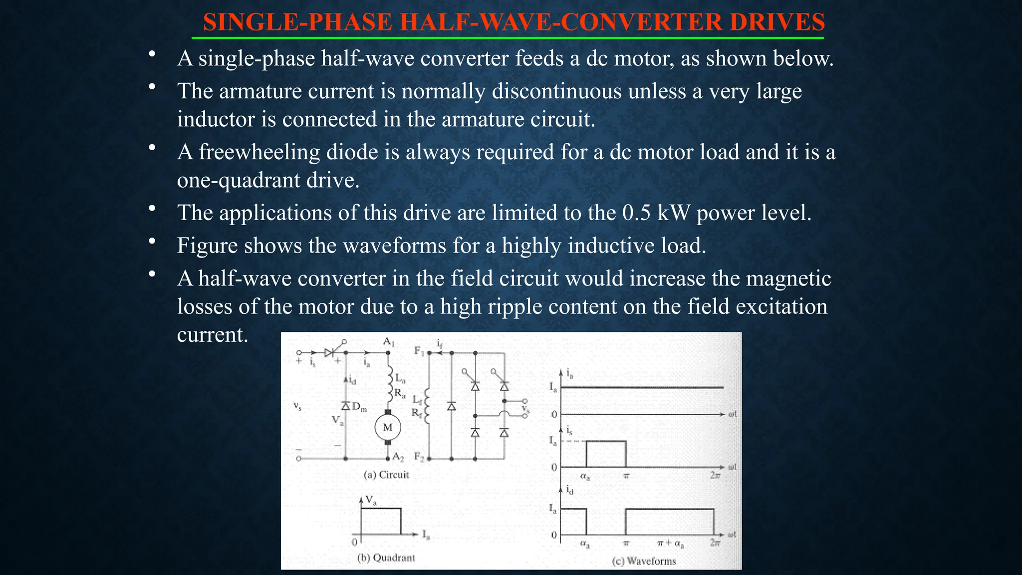 SINGLE-PHASE HALF-WAVE-CONVERTER DRIVES
• A single-phase half-wave converter feeds a dc motor, as shown below.
• The armature current is normally discontinuous unless a very large
inductor is connected in the armature circuit.
• A freewheeling diode is always required for a dc motor load and it is a
one-quadrant drive.
• The applications of this drive are limited to the 0.5 kW power level.
• Figure shows the waveforms for a highly inductive load.
• A half-wave converter in the field circuit would increase the magnetic
losses of the motor due to a high ripple content on the field excitation
current.
 