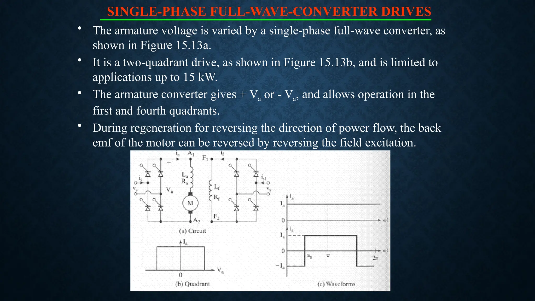 SINGLE-PHASE FULL-WAVE-CONVERTER DRIVES
• The armature voltage is varied by a single-phase full-wave converter, as
shown in Figure 15.13a.
• It is a two-quadrant drive, as shown in Figure 15.13b, and is limited to
applications up to 15 kW.
• The armature converter gives + Va or - Va, and allows operation in the
first and fourth quadrants.
• During regeneration for reversing the direction of power flow, the back
emf of the motor can be reversed by reversing the field excitation.
 