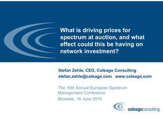 What is driving prices for
spectrum at auction, and what
effect could this be having on
network investment?
Stefan Zehle, CEO, Coleago Consulting
stefan.zehle@coleago.com www.coleago.com
The 10th Annual European Spectrum
Management Conference
Brussels, 16 June 2015
 