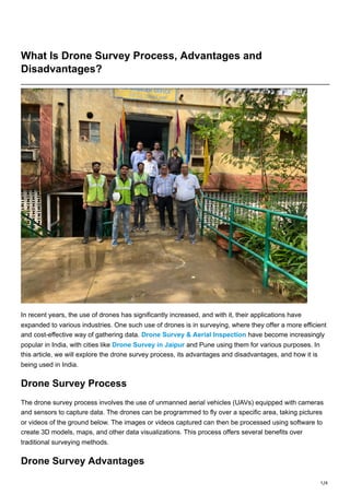 1/4
What Is Drone Survey Process, Advantages and
Disadvantages?
In recent years, the use of drones has significantly increased, and with it, their applications have
expanded to various industries. One such use of drones is in surveying, where they offer a more efficient
and cost-effective way of gathering data. Drone Survey & Aerial Inspection have become increasingly
popular in India, with cities like Drone Survey in Jaipur and Pune using them for various purposes. In
this article, we will explore the drone survey process, its advantages and disadvantages, and how it is
being used in India.
Drone Survey Process
The drone survey process involves the use of unmanned aerial vehicles (UAVs) equipped with cameras
and sensors to capture data. The drones can be programmed to fly over a specific area, taking pictures
or videos of the ground below. The images or videos captured can then be processed using software to
create 3D models, maps, and other data visualizations. This process offers several benefits over
traditional surveying methods.
Drone Survey Advantages
 