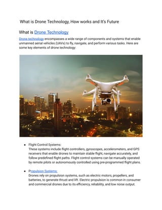 What is Drone Technology, How works and It’s Future
What is Drone Technology
Drone technology encompasses a wide range of components and systems that enable
unmanned aerial vehicles (UAVs) to fly, navigate, and perform various tasks. Here are
some key elements of drone technology:
● Flight Control Systems:
These systems include flight controllers, gyroscopes, accelerometers, and GPS
receivers that enable drones to maintain stable flight, navigate accurately, and
follow predefined flight paths. Flight control systems can be manually operated
by remote pilots or autonomously controlled using pre-programmed flight plans.
● Propulsion Systems:
Drones rely on propulsion systems, such as electric motors, propellers, and
batteries, to generate thrust and lift. Electric propulsion is common in consumer
and commercial drones due to its efficiency, reliability, and low noise output.
 