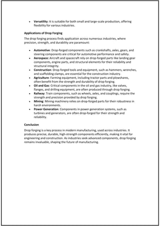  Versatility: It is suitable for both small and large-scale production, offering
flexibility for various industries.
Applications of Drop Forging
The drop forging process finds application across numerous industries, where
precision, strength, and durability are paramount:
 Automotive: Drop-forged components such as crankshafts, axles, gears, and
steering components are critical for automotive performance and safety.
 Aerospace: Aircraft and spacecraft rely on drop-forged parts like landing gear
components, engine parts, and structural elements for their reliability and
structural integrity.
 Construction: Drop-forged tools and equipment, such as hammers, wrenches,
and scaffolding clamps, are essential for the construction industry.
 Agriculture: Farming equipment, including tractor parts and plowshares,
often benefit from the strength and durability of drop forging.
 Oil and Gas: Critical components in the oil and gas industry, like valves,
flanges, and drilling equipment, are often produced through drop forging.
 Railway: Train components, such as wheels, axles, and couplings, require the
strength and precision provided by drop forging.
 Mining: Mining machinery relies on drop-forged parts for their robustness in
harsh environments.
 Power Generation: Components in power generation systems, such as
turbines and generators, are often drop-forged for their strength and
reliability.
Conclusion
Drop forging is a key process in modern manufacturing, used across industries. It
produces precise, durable, high-strength components efficiently, making it vital for
engineering and construction. As industries seek advanced components, drop forging
remains invaluable, shaping the future of manufacturing.
 