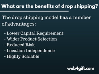 web4gift.com
What are the benefits of drop shipping?
The drop shipping model has a number
of advantages:
- Lower Capital Requirement
- Wider Product Selection
- Reduced Risk
- Location Independence
- Highly Scalable
 