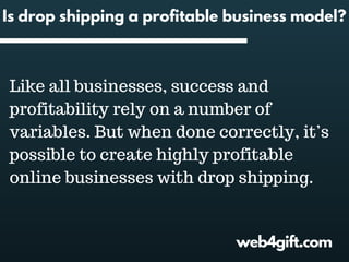 web4gift.com
Is drop shipping a profitable business model?
Like all businesses, success and
profitability rely on a number of
variables. But when done correctly, it’s
possible to create highly profitable
online businesses with drop shipping.
 