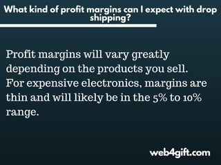 web4gift.com
What kind of profit margins can I expect with drop
shipping?
Profit margins will vary greatly
depending on the products you sell.
For expensive electronics, margins are
thin and will likely be in the 5% to 10%
range.
 
