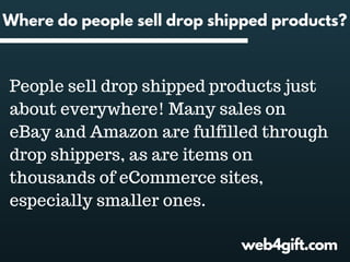 Where do people sell drop shipped products?
People sell drop shipped products just
about everywhere! Many sales on
eBay and Amazon are fulfilled through
drop shippers, as are items on
thousands of eCommerce sites,
especially smaller ones.
web4gift.com
 