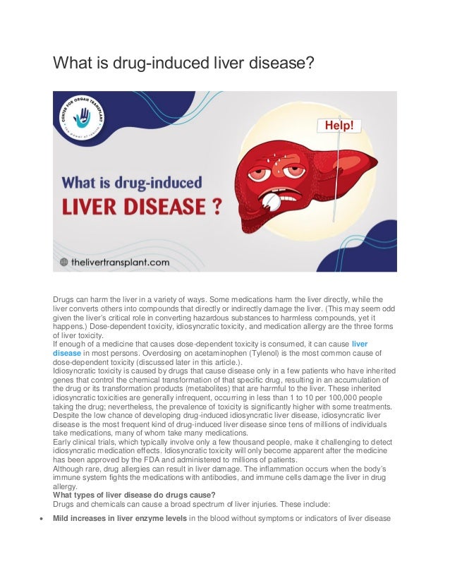 What is drug-induced liver disease?
Drugs can harm the liver in a variety of ways. Some medications harm the liver directly, while the
liver converts others into compounds that directly or indirectly damage the liver. (This may seem odd
given the liver’s critical role in converting hazardous substances to harmless compounds, yet it
happens.) Dose-dependent toxicity, idiosyncratic toxicity, and medication allergy are the three forms
of liver toxicity.
If enough of a medicine that causes dose-dependent toxicity is consumed, it can cause liver
disease in most persons. Overdosing on acetaminophen (Tylenol) is the most common cause of
dose-dependent toxicity (discussed later in this article.).
Idiosyncratic toxicity is caused by drugs that cause disease only in a few patients who have inherited
genes that control the chemical transformation of that specific drug, resulting in an accumulation of
the drug or its transformation products (metabolites) that are harmful to the liver. These inherited
idiosyncratic toxicities are generally infrequent, occurring in less than 1 to 10 per 100,000 people
taking the drug; nevertheless, the prevalence of toxicity is significantly higher with some treatments.
Despite the low chance of developing drug-induced idiosyncratic liver disease, idiosyncratic liver
disease is the most frequent kind of drug-induced liver disease since tens of millions of individuals
take medications, many of whom take many medications.
Early clinical trials, which typically involve only a few thousand people, make it challenging to detect
idiosyncratic medication effects. Idiosyncratic toxicity will only become apparent after the medicine
has been approved by the FDA and administered to millions of patients.
Although rare, drug allergies can result in liver damage. The inflammation occurs when the body’s
immune system fights the medications with antibodies, and immune cells damage the liver in drug
allergy.
What types of liver disease do drugs cause?
Drugs and chemicals can cause a broad spectrum of liver injuries. These include:
 Mild increases in liver enzyme levels in the blood without symptoms or indicators of liver disease
 