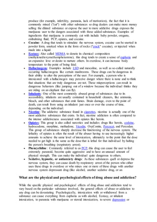produce (for example, infertility, paranoia, lack of motivation), the fact that it is
commonly mixed ("cut") with other substances so drug dealers can make more money
selling the diluted substance or expose the user to more addictive drugs exposes the
marijuana user to the dangers associated with those added substances. Examples of
ingredients that marijuana is commonly cut with include baby powder, oregano,
embalming fluid, PCP, opiates, and cocaine.
 Cocaine: A drug that tends to stimulate the nervous system, cocaine can be snorted in
powder form, smoked when in the form of rocks ("crack" cocaine), or injected when
made into a liquid.
 Ecstasy: Also called MDMA to denote its chemical composition
(methylenedioxymethamphetamine), this drug tends to create a sense of euphoria and
an expansive love or desire to nurture others. In overdose, it can increase body
temperature to the point of being fatal.
 Hallucinogens: Examples include LSD and mescaline, as well as so-called naturally
occurring hallucinogens like certain mushrooms. These drugs can be dangerous in
their ability to alter the perceptions of the user. For example, a person who is
intoxicated with a hallucinogen may perceive danger where there is none and to think
that situations that are truly dangerous are not. Those misperceptions can result in
dangerous behaviors (like jumping out of a window because the individual thinks they
are riding on an elephant that can fly).
 Inhalants: One of the most commonly abused group of substances due to its
accessibility, inhalants are usually contained in household cleaners, like ammonia,
bleach, and other substances that emit fumes. Brain damage, even to the point of
death, can result from using an inhalant just once or over the course of time,
depending on the individual.
 Nicotine: The addictive substance found in cigarettes, nicotine is actually one of the
most addictive substances that exists. In fact, nicotine addiction is often compared to
the intense addictiveness associated with opiates like heroin.
 Opiates: This group is also called narcotics and includes drugs like heroin, codeine,
hydrocodone, morphine, methadone, Vicodin, OxyContin, Percocet, and Percodan.
This group of substances sharply decrease the functioning of the nervous system. The
lethality of opiates is often the result of the abuser having to use increasingly higher
amounts to achieve the same level of intoxication, ultimately to the point that the dose
needed to get high is the same as the dose that is lethal for that individual by halting
the person's breathing (respiratory arrest).
 Phencyclidine: Commonly referred to as PCP, this drug can cause the user to feel
extremely paranoid, become quite aggressive and to have an unusual amount of
physical strength. This can make the individual quite dangerous to others.
 Sedative, hypnotic, or antianxiety drugs: As these substances quell or depress the
nervous system, they can cause death by respiratory arrest of the person who either
uses these drugs in overdose or who mixes one or more of these drugs with another
nervous system depressant drug (like alcohol, another sedative drug, or an
What are the physical and psychological effects of drug abuse and addiction?
While the specific physical and psychological effects of drug abuse and addiction tend to
vary based on the particular substance involved, the general effects of abuse or addiction to
any drug can be devastating. Psychologically, intoxication with or withdrawal from a
substance can cause everything from euphoria as with alcohol, Ecstasy, or inhalant
intoxication, to paranoia with marijuana or steroid intoxication, to severe depression or
 