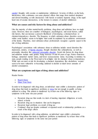 suicidal thoughts with cocaine or amphetamine withdrawal. In terms of effects on the body,
intoxication with a substance can cause physical effects that range from marked sleepiness
and slowed breathing as with intoxication with heroin or sedative hypnotic drugs, to the rapid
heart rate of cocaine intoxication, or the tremors to seizures of alcohol withdrawal.
What are causes and risk factors for drug abuse and addiction?
Like the majority of other mental-health problems, drug abuse and addiction have no single
cause. However, there are a number of biological, psychological, and social factors, called
risk factors, that can increase a person's likelihood of developing a chemical-abuse or
chemical-dependency disorder. The frequency to which substance-abuse disorders occur
within some families seems to be higher than could be explained by an addictive environment
of the family. Therefore, most substance-abuse professionals recognize a genetic aspect to the
risk of drug addiction.
Psychological associations with substance abuse or addiction include mood disorders like
depression, anxiety, or bipolar disorder, thought disorders like schizophrenia, as well as
personality disorders like antisocial personality disorder. Social risk factors for drug abuse
and addiction include male gender, being between 18 and 44 years of age, Native-American
heritage, unmarried marital status, and lower socioeconomic status. According to statistics by
state, people residing in the West tend to be at higher risk for chemical abuse or dependency.
While men are more at risk for developing a chemical dependency like alcoholism, women
seem to be more vulnerable to becoming addicted to alcohol at much lower amounts of
alcohol consumption.
What are symptoms and signs of drug abuse and addiction?
Reader Stories
 Read 1 Story
 Share Your Story
In order to be diagnosed with drug abuse, an individual must exhibit a destructive pattern of
drug abuse that leads to significant problems or stress but not enough to qualify as being
addicted to a drug. This pattern is manifested by at least one of the following signs or
symptoms in the same one-year period:
 Recurrent drug use that results in a lack of meeting important obligations at work,
school, or home
 Recurrent drug use in situations that can be dangerous
 Recurrent legal problems as a result of drug use
 Continued drug use despite continued or repeated social or relationship problems as a
result of the drug's effects
In order to be diagnosed with a drug addiction, an individual must exhibit a destructive
pattern of drug abuse that leads to significant problems as manifested by at least three of the
following signs or symptoms in the same one-year period:
 