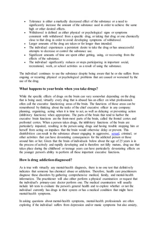  Tolerance is either a markedly decreased effect of the substance or a need to
significantly increase the amount of the substance used in order to achieve the same
high or other desired effects.
 Withdrawal is defined as either physical or psychological signs or symptoms
consistent with withdrawal from a specific drug, or taking that drug or one chemically
close to that drug in order to avoid developing symptoms of withdrawal.
 Larger amounts of the drug are taken or for longer than intended.
 The individual experiences a persistent desire to take the drug or has unsuccessful
attempts to decrease or control the substance use.
 Significant amounts of time are spent either getting, using, or recovering from the
effects of the substance.
 The individual significantly reduces or stops participating in important social,
recreational, work, or school activities as a result of using the substance.
The individual continues to use the substance despite being aware that he or she suffers from
ongoing or recurring physical or psychological problems that are caused or worsened by the
use of the drug.
What happens to your brain when you take drugs?
While the specific effects of drugs on the brain can vary somewhat depending on the drug
that is being used, virtually every drug that is abused has an effect on what professionals
often call the executive functioning areas of the brain. The functions of those areas can be
remembered by thinking about the tasks of the chief executive officer in any company:
planning, organizing, acting when it is time to act, as well as delaying or preventing action
(inhibitory functions) when appropriate. The parts of the brain that tend to harbor the
executive brain functions are the front-most parts of the brain, called the frontal cortex and
prefrontal cortex. When a person takes drugs, the inhibitory functions of the brain are
particularly impaired, resulting in the person using drugs and having trouble stopping him or
herself from acting on impulses that the brain would otherwise delay or prevent. This
disinhibition can result in the substance abuser engaging in aggressive, sexual, criminal, or
other activities that can have devastating consequences for the addicted person or those
around him or her. Given that the brain of individuals below about the age of 25 years is in
the process of actively and rapidly developing and is therefore not fully mature, drug use that
takes place during the childhood or teenage years can have particularly devastating effects on
the younger person's ability to perform all these important executive functions.
How is drug addiction diagnosed?
As is true with virtually any mental-health diagnosis, there is no one test that definitively
indicates that someone has chemical abuse or addiction. Therefore, health care practitioners
diagnose these disorders by gathering comprehensive medical, family, and mental-health
information. The practitioner will also either perform a physical examination or request that
the individual's primary-care doctor perform one. The medical examination will usually
include lab tests to evaluate the person's general health and to explore whether or not the
individual currently has drugs in their system or has a medical condition that might have
mental-health symptoms.
In asking questions about mental-health symptoms, mental-health professionals are often
exploring if the individual suffers from depression and/or manic symptoms but also anxiety,
 
