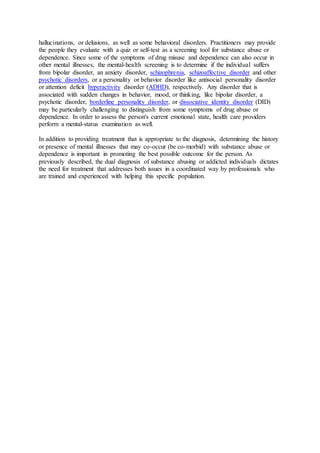 hallucinations, or delusions, as well as some behavioral disorders. Practitioners may provide
the people they evaluate with a quiz or self-test as a screening tool for substance abuse or
dependence. Since some of the symptoms of drug misuse and dependence can also occur in
other mental illnesses, the mental-health screening is to determine if the individual suffers
from bipolar disorder, an anxiety disorder, schizophrenia, schizoaffective disorder and other
psychotic disorders, or a personality or behavior disorder like antisocial personality disorder
or attention deficit hyperactivity disorder (ADHD), respectively. Any disorder that is
associated with sudden changes in behavior, mood, or thinking, like bipolar disorder, a
psychotic disorder, borderline personality disorder, or dissociative identity disorder (DID)
may be particularly challenging to distinguish from some symptoms of drug abuse or
dependence. In order to assess the person's current emotional state, health care providers
perform a mental-status examination as well.
In addition to providing treatment that is appropriate to the diagnosis, determining the history
or presence of mental illnesses that may co-occur (be co-morbid) with substance abuse or
dependence is important in promoting the best possible outcome for the person. As
previously described, the dual diagnosis of substance abusing or addicted individuals dictates
the need for treatment that addresses both issues in a coordinated way by professionals who
are trained and experienced with helping this specific population.
 