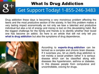 What Is Drug Addiction 
Drug addiction these days is becoming a very monstrous problem affecting the 
teens and the most productive section of the society. In fact this problem makes a 
very lasting impact economically as not only we lose a talented and productive 
individual but also a lot of energy and money is lost on this devastating habit. But 
the biggest challenge for the family and friends is to identify whether their loved 
one has become an addict. So here is an article that will not only tell you 
what is drug addiction but also the symptoms of drug dependence. 
According to experts drug addiction can be 
termed as a complex and chronic brain disease. 
If it surprises you, let us clarify drug addiction is 
not merely a social problem rather it is serious 
disease which can be classified along with 
diseases like hypertension, asthma or diabetes. 
In this disease people from compulsive and 
uncontrollable, craving for drugs. 
 