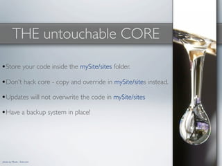 THE untouchable CORE

•Store your code inside the mySite/sites folder.
•Don't hack core - copy and override in mySite/sites instead.
•Updates will not overwrite the code in mySite/sites
•Have a backup system in place!




photo by Mrank - ﬂickr.com
 