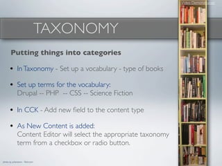 Video Demonstration




                                  TAXONOMY
       Putting things into categories

      • In Taxonomy - Set up a vocabulary - type of books
      • Set up terms for the vocabulary:
              Drupal -- PHP -- CSS -- Science Fiction

      • In CCK - Add new ﬁeld to the content type
      • As New Content is added:
              Content Editor will select the appropriate taxonomy
              term from a checkbox or radio button.

photo by juhansonin - ﬂickr.com
 