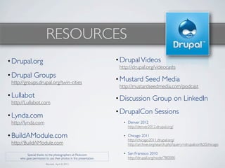 RESOURCES
• Drupal.org                                                         • Drupal Videos
                                                                      http://drupal.org/videocasts
• Drupal Groups
 http://groups.drupal.org/twin-cities
                                                                     • Mustard Seed Media
                                                                      http://mustardseedmedia.com/podcast
• Lullabot                                                           • Discussion Group on LinkedIn
 http://Lullabot.com
                                                                     • DrupalCon Sessions
• Lynda.com
 http://lynda.com                                                       • Denver 2012
                                                                          http://denver2012.drupal.org/

• BuildAModule.com                                                      • Chicago 2011
                                                                          http://chicago2011.drupal.org/
 http://BuildAModule.com                                                  http://archive.org/search.php?query=drupalcon%20chicago

          Special thanks to the photographers at Flickr.com             • San Fransisco 2010
     who gave permission to use their photos in this presentation.        http://drupal.org/node/780000
                          Revised: April 8, 2012
 