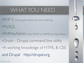 WHAT YOU NEED
   •PHP                       5 (with graphic library for font rendering)
   •MySQL

   •PHPmyAdmin (Use MAMP or WAMP for these three.)

   •Drush                        - Drupal command line utility
   •A            working knowledge of HTML & CSS
   and Drupal http://drupal.org
photo by pranav - ﬂickr.com
 