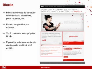 www.ciandt.com
Blocks
● Blocks são boxes de conteúdo
como notícias, slideshows,
posts recentes, etc.
● Podem ser gerados por
módulos.
● Você pode criar seus próprios
blocks.
● É possível selecionar os locais
do site onde um block será
exibido.
 
